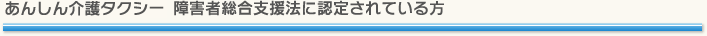 あんしん介護タクシー障害者総合支援法に認定されている方