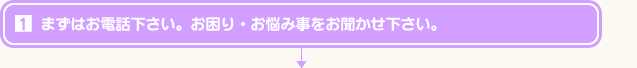 まずはお電話下さい。お困り・お悩み事をお聞かせ下さい。