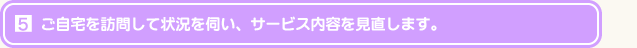 ご自宅を訪問して状況を伺い、サービス内容を見直します。