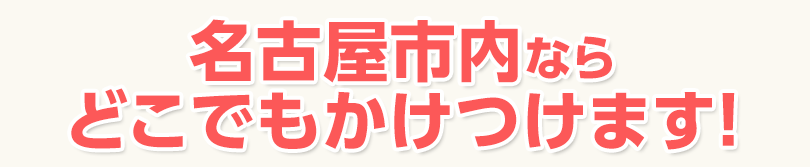 名古屋市内ならどこでもかけつけます！