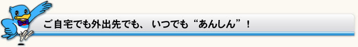 ご自宅でも外出先でも、いつでも“あんしん”！