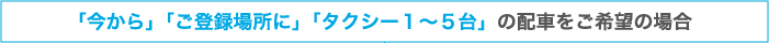 「今から」「ご登録場所に」「タクシー１～５台」の配車をご希望の場合